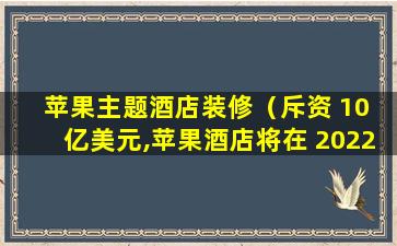 苹果主题酒店装修（斥资 10 亿美元,苹果酒店将在 2022 年亮相）